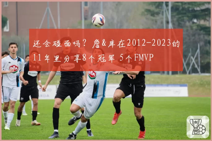 还会碰面吗?詹&库在2012-2023的11年里分享8个冠军 5个FMVP