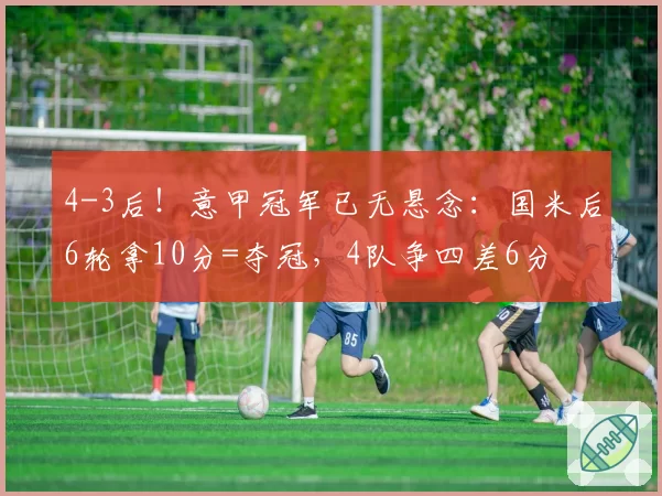 4-3后！意甲冠军已无悬念：国米后6轮拿10分=夺冠，4队争四差6分