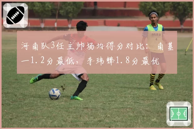 河南队3任主帅场均得分对比:南基一1.2分最低,李玮锋1.8分最优