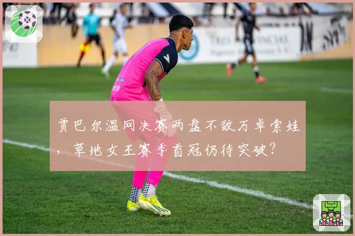 贾巴尔温网决赛两盘不敌万卓索娃，草地女王赛季首冠仍待突破？