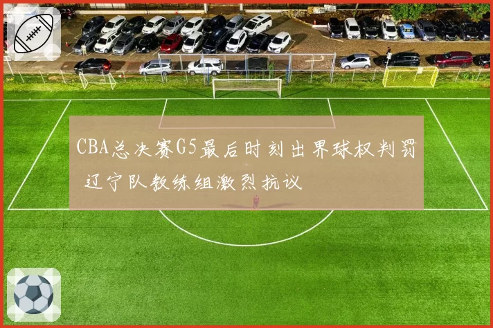 CBA总决赛G5最后时刻出界球权判罚 辽宁队教练组激烈抗议