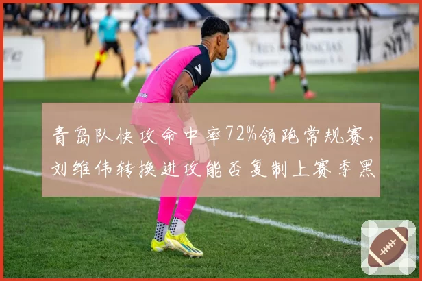 青岛队快攻命中率72%领跑常规赛，刘维伟转换进攻能否复制上赛季黑马奇迹？