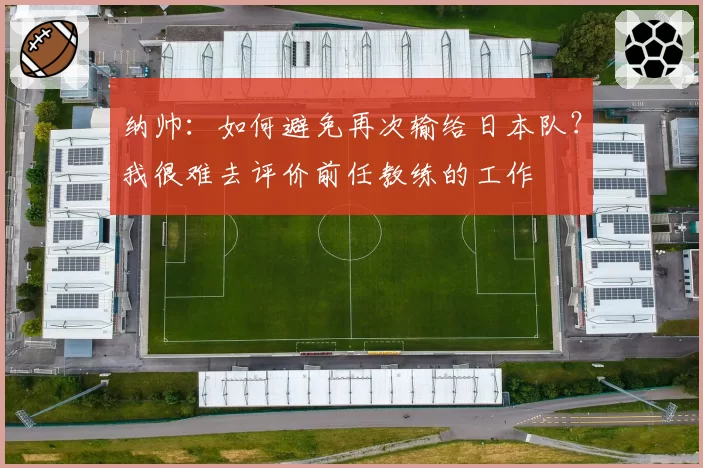 纳帅：如何避免再次输给日本队？我很难去评价前任教练的工作