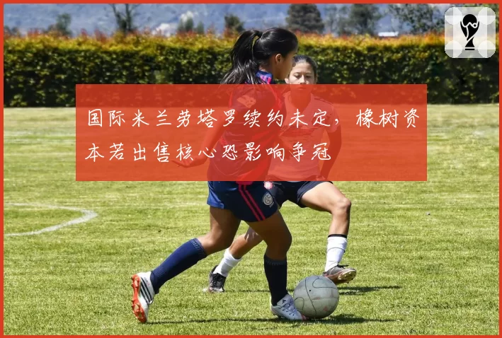 国际米兰劳塔罗续约未定，橡树资本若出售核心恐影响争冠