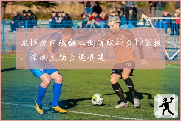 沈梓捷内线翻江倒海取27分19篮板,深圳主场击退福建