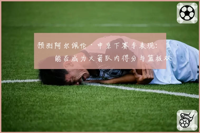 预测阿尔佩伦·申京下赛季表现：他能否成为火箭队内得分与篮板双料第一？