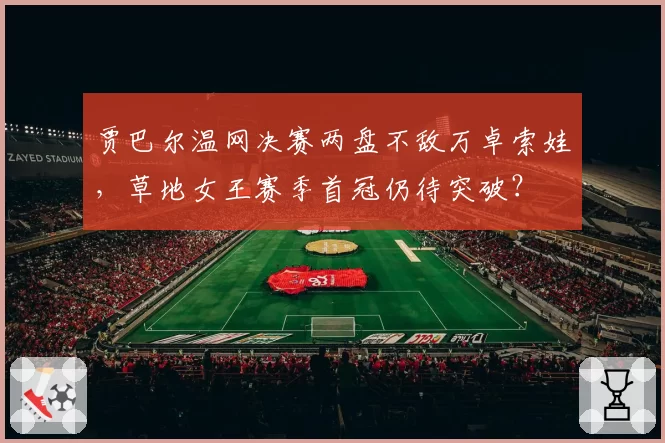 贾巴尔温网决赛两盘不敌万卓索娃，草地女王赛季首冠仍待突破？
