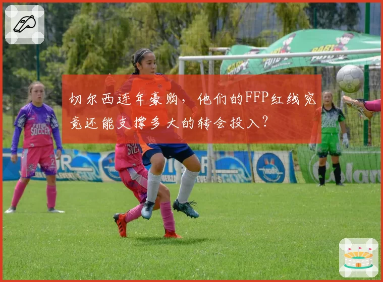 切尔西连年豪购,他们的FFP红线究竟还能支撑多大的转会投入?