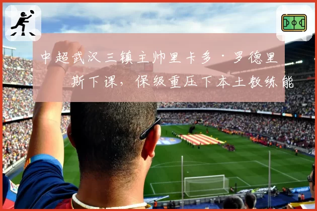 中超武汉三镇主帅里卡多·罗德里格斯下课，保级重压下本土教练能否救火？