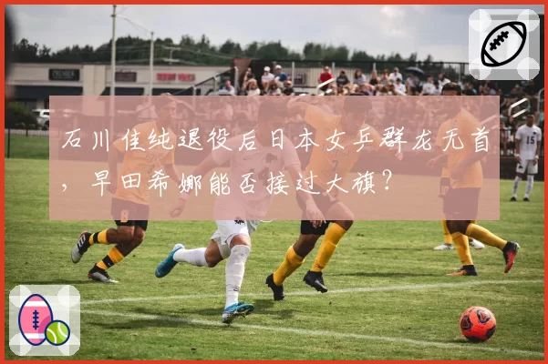 石川佳纯退役后日本女乒群龙无首,早田希娜能否接过大旗?